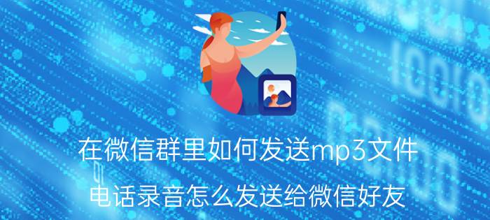 在微信群里如何发送mp3文件 电话录音怎么发送给微信好友？